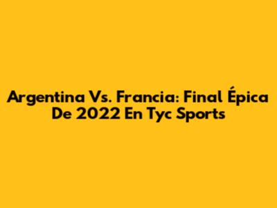 Argentina Vs. Francia: Final Épica De 2022 En Tyc Sports