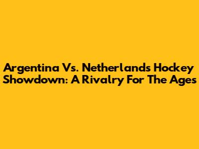 Argentina Vs. Netherlands Hockey Showdown: A Rivalry For The Ages