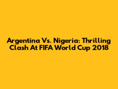Argentina Vs. Nigeria: Thrilling Clash At FIFA World Cup 2018