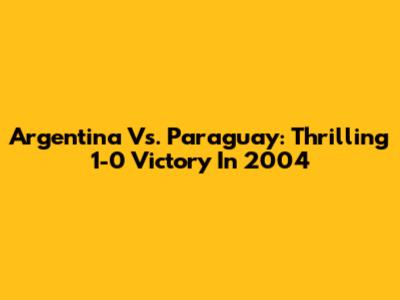 Argentina Vs. Paraguay: Thrilling 1-0 Victory In 2004