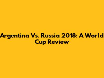 Argentina Vs. Russia 2018: A World Cup Review