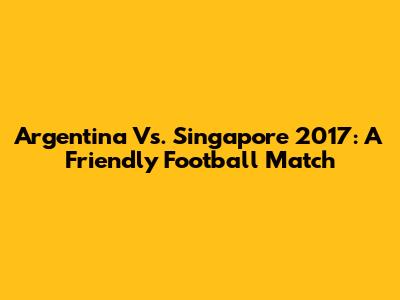 Argentina Vs. Singapore 2017: A Friendly Football Match