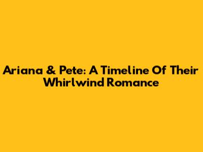 Ariana & Pete: A Timeline Of Their Whirlwind Romance