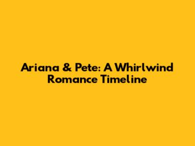 Ariana & Pete: A Whirlwind Romance Timeline