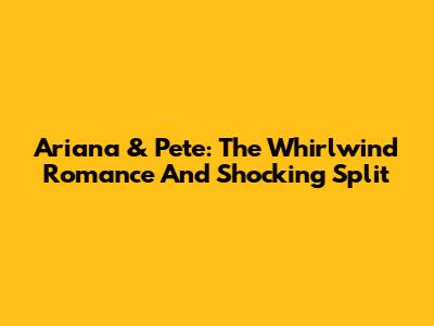 Ariana & Pete: The Whirlwind Romance And Shocking Split