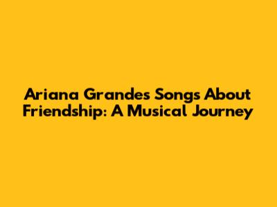 Ariana Grande's Songs About Friendship: A Musical Journey