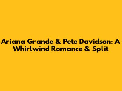 Ariana Grande & Pete Davidson: A Whirlwind Romance & Split