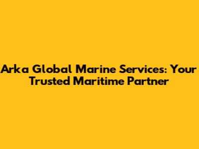 Arka Global Marine Services: Your Trusted Maritime Partner