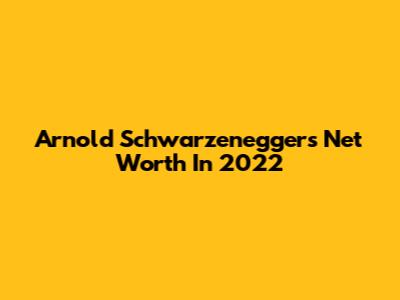 Arnold Schwarzenegger's Net Worth In 2022