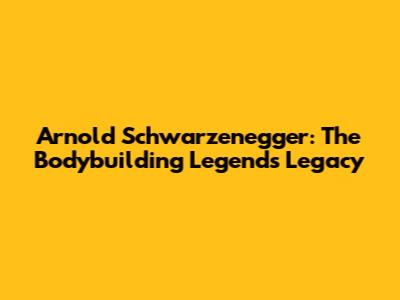 Arnold Schwarzenegger: The Bodybuilding Legend's Legacy