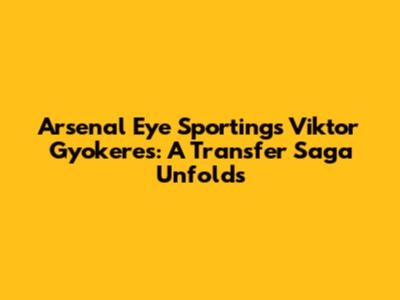 Arsenal Eye Sporting's Viktor Gyokeres: A Transfer Saga Unfolds