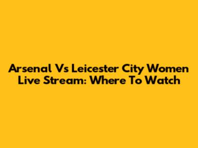 Arsenal Vs Leicester City Women Live Stream: Where To Watch