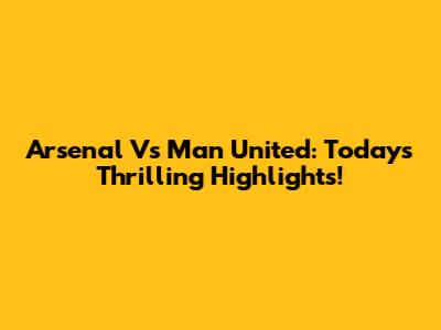 Arsenal Vs Man United: Today's Thrilling Highlights!