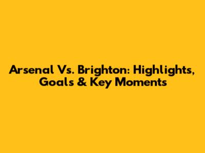 Arsenal Vs. Brighton: Highlights, Goals & Key Moments
