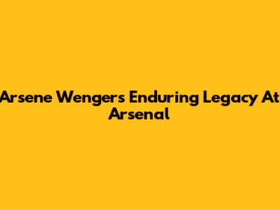 Arsene Wenger's Enduring Legacy At Arsenal