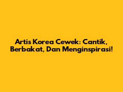 Artis Korea Cewek: Cantik, Berbakat, Dan Menginspirasi!