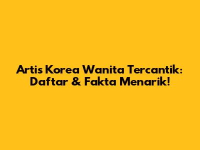 Artis Korea Wanita Tercantik: Daftar & Fakta Menarik!