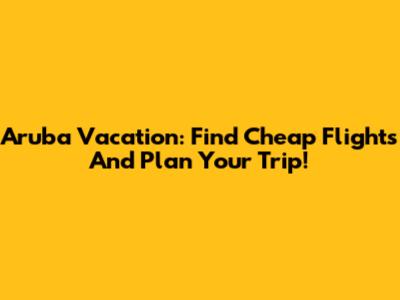 Aruba Vacation: Find Cheap Flights And Plan Your Trip!