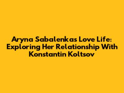 Aryna Sabalenka's Love Life: Exploring Her Relationship With Konstantin Koltsov