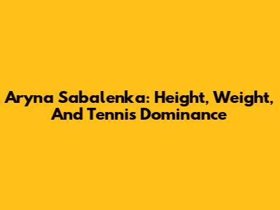 Aryna Sabalenka: Height, Weight, And Tennis Dominance