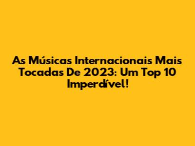 As Músicas Internacionais Mais Tocadas De 2023: Um Top 10 Imperdível!