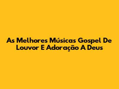 As Melhores Músicas Gospel De Louvor E Adoração A Deus