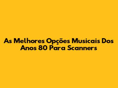 As Melhores Opções Musicais Dos Anos 80 Para Scanners