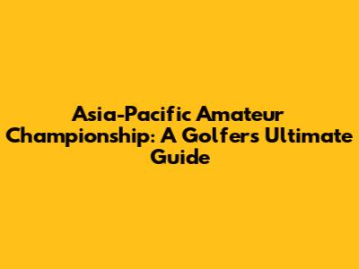 Asia-Pacific Amateur Championship: A Golfer's Ultimate Guide