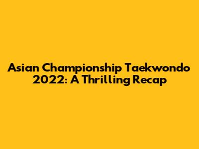 Asian Championship Taekwondo 2022: A Thrilling Recap