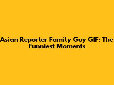 Asian Reporter Family Guy GIF: The Funniest Moments