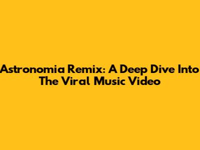 Astronomia Remix: A Deep Dive Into The Viral Music Video