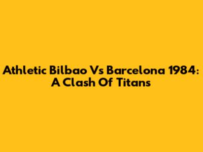 Athletic Bilbao Vs Barcelona 1984: A Clash Of Titans