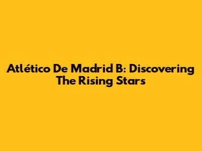 Atlético De Madrid B: Discovering The Rising Stars