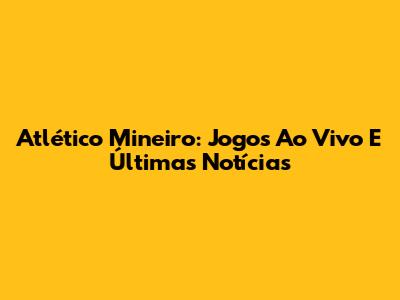 Atlético Mineiro: Jogos Ao Vivo E Últimas Notícias