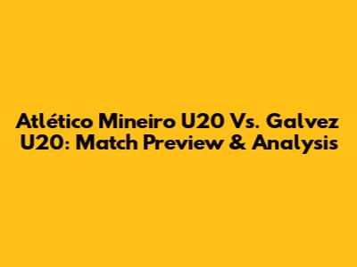 Atlético Mineiro U20 Vs. Galvez U20: Match Preview & Analysis