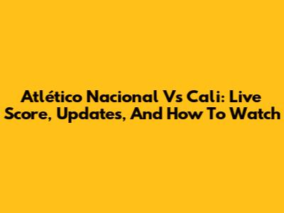 Atlético Nacional Vs Cali: Live Score, Updates, And How To Watch