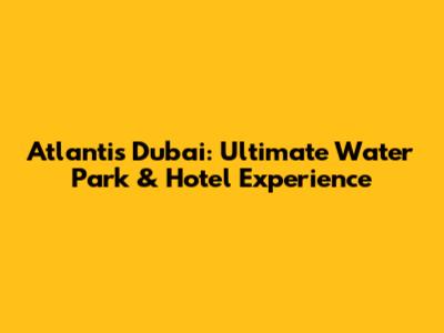 Atlantis Dubai: Ultimate Water Park & Hotel Experience