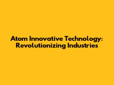 Atom Innovative Technology: Revolutionizing Industries