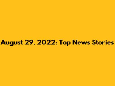 August 29, 2022: Top News Stories