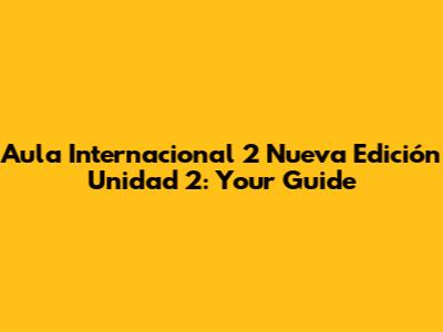 Aula Internacional 2 Nueva Edición Unidad 2: Your Guide