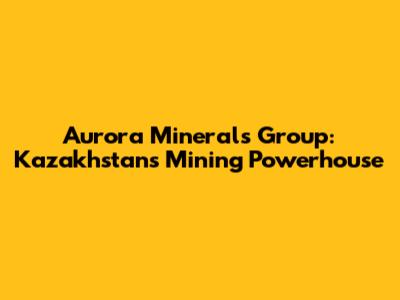 Aurora Minerals Group: Kazakhstan's Mining Powerhouse