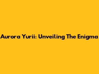 Aurora Yurii: Unveiling The Enigma