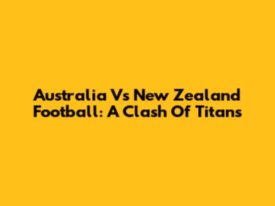 Australia Vs New Zealand Football: A Clash Of Titans