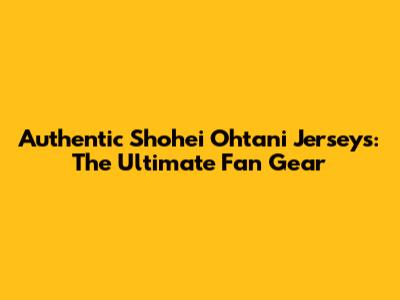 Authentic Shohei Ohtani Jerseys: The Ultimate Fan Gear