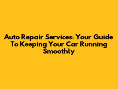 Auto Repair Services: Your Guide To Keeping Your Car Running Smoothly