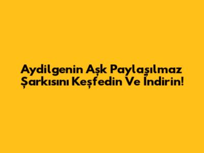 Aydilge'nin 'Aşk Paylaşılmaz' Şarkısını Keşfedin Ve İndirin!
