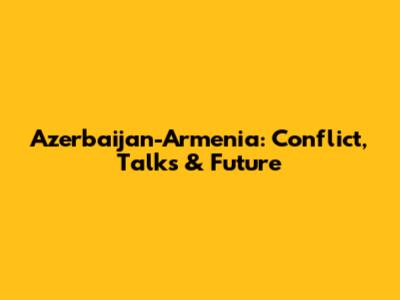 Azerbaijan-Armenia: Conflict, Talks & Future
