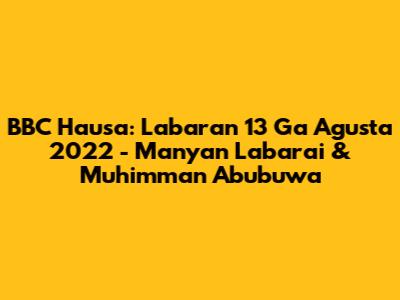BBC Hausa: Labaran 13 Ga Agusta 2022 - Manyan Labarai & Muhimman Abubuwa