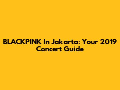 BLACKPINK In Jakarta: Your 2019 Concert Guide