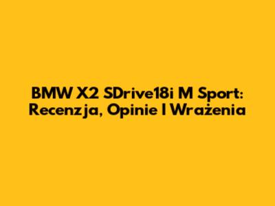 BMW X2 SDrive18i M Sport: Recenzja, Opinie I Wrażenia